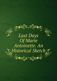 Last Days Of Marie Antoinette. An Historical Sketch