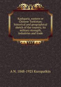 Kashgaria, eastern or Chinese Turkistan: historical and geographical sketch of the country, its military strength, industries and trade