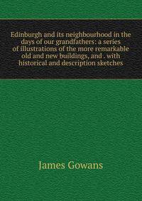 Edinburgh and its neighbourhood in the days of our grandfathers: a series of illustrations of the more remarkable old and new buildings, and . with historical and description sketches
