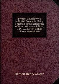 Pioneer Church Work in British Columbia: Being a Memoir of the Episcopate of Acton Windeyer Sillitoe, D.D., D.C.L. First Bishop of New Westminster
