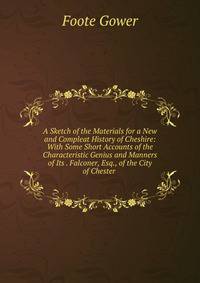 A Sketch of the Materials for a New and Compleat History of Cheshire: With Some Short Accounts of the Characteristic Genius and Manners of Its . Falconer, Esq., of the City of Chester .