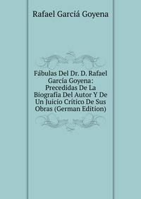 Fabulas Del Dr. D. Rafael Garcia Goyena: Precedidas De La Biografia Del Autor Y De Un Juicio Critico De Sus Obras (German Edition)