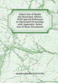 Select List of Books On Municipal Affairs: With Special Reference to Municipal Ownership. with Appendix: Select List of State Documents