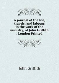 A journal of the life, travels, and labours in the work of the ministry, of John Griffith . London Printed