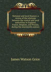 National and local finance; a review of the relations between the central and local authorities in England, France, Belgium, and Prussia, during the nineteenth century