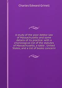 A study of the poor debtor law of Massachusetts and some details of its practice: with a chonological list of the statutes of Massachusetts, a table . United States, and a list of books concerni