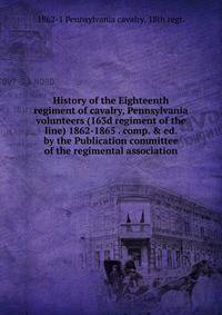 History of the Eighteenth regiment of cavalry, Pennsylvania volunteers (163d regiment of the line) 1862-1865 . comp. &amp; ed. by the Publication committee of the regimental association