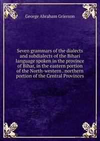Seven grammars of the dialects and subdialects of the Bihari language spoken in the province of Bihar, in the eastern portion of the North-western . northern portion of the Central Provinces.