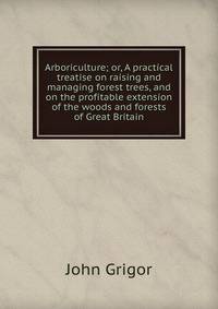 Arboriculture; or, A practical treatise on raising and managing forest trees, and on the profitable extension of the woods and forests of Great Britain