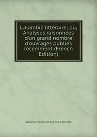 L'alambic litt?raire; ou, Analyses raisonn?es d'un grand nombre d'ouvrages publi?s r?cemment (French Edition)