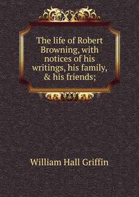 The life of Robert Browning, with notices of his writings, his family, &amp; his friends;
