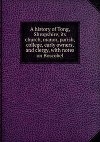 A history of Tong, Shropshire, its church, manor, parish, college, early owners, and clergy, with notes on Boscobel