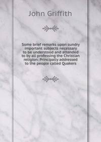 Some brief remarks upon sundry important subjects necessary to be understood and attended to by all professing the Christian religion: Principally addressed to the people called Quakers