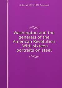 Washington and the generals of the American Revolution . With sixteen portraits on steel