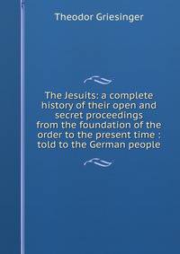 The Jesuits: a complete history of their open and secret proceedings from the foundation of the order to the present time : told to the German people