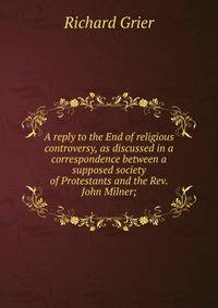 A reply to the End of religious controversy, as discussed in a correspondence between a supposed society of Protestants and the Rev. John Milner;