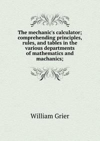 The mechanic's calculator; comprehending principles, rules, and tables in the various departments of mathematics and machanics;
