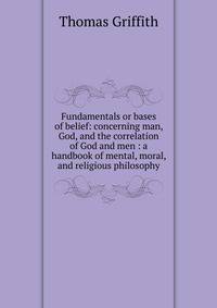 Fundamentals or bases of belief: concerning man, God, and the correlation of God and men : a handbook of mental, moral, and religious philosophy