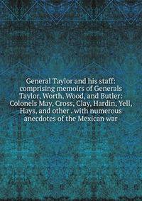 General Taylor and his staff: comprising memoirs of Generals Taylor, Worth, Wood, and Butler: Colonels May, Cross, Clay, Hardin, Yell, Hays, and other . with numerous anecdotes of the Mexican war