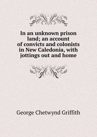 In an unknown prison land; an account of convicts and colonists in New Caledonia, with jottings out and home