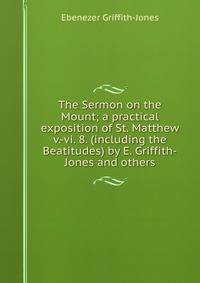 The Sermon on the Mount; a practical exposition of St. Matthew v.-vi. 8. (including the Beatitudes) by E. Griffith-Jones and others