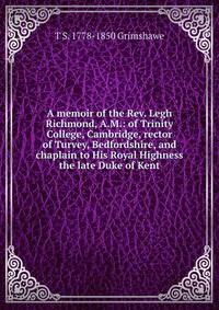 A memoir of the Rev. Legh Richmond, A.M.: of Trinity College, Cambridge, rector of Turvey, Bedfordshire, and chaplain to His Royal Highness the late Duke of Kent