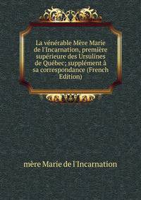 La v?n?rable M?re Marie de l'Incarnation, premi?re sup?rieure des Ursulines de Qu?bec; suppl?ment ? sa correspondance (French Edition)