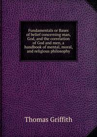 Fundamentals or Bases of belief concerning man, God, and the correlation of God and men, a handbook of mental, moral, and religious philosophy