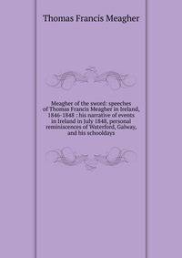 Meagher of the sword: speeches of Thomas Francis Meagher in Ireland, 1846-1848 : his narrative of events in Ireland in July 1848, personal reminiscences of Waterford, Galway, and his schooldays