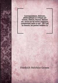 Correspondance, litteraire, philosophique et critique par Grimm, Diderot, Raynal, Meister etc; revue sur les textes originaux, comprenant outre ce qui . 1813 par la censure, les parties inedites co