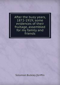 After the busy years, 1872-1919; some evidences of their fruitage, assembled for my family and friends