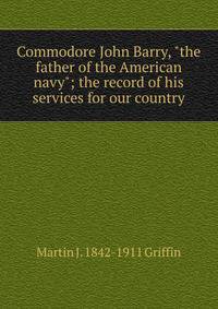 Commodore John Barry, "the father of the American navy"; the record of his services for our country