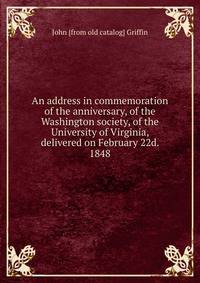 An address in commemoration of the anniversary, of the Washington society, of the University of Virginia, delivered on February 22d. 1848