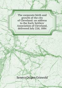 The corporate birth and growth of the city of Cleveland: an address to the Early Settlers' Association of Cleveland, delivered July 22d, 1884