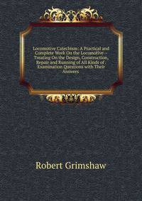Locomotive Catechism: A Practical and Complete Work On the Locomotive--Treating On the Design, Construction, Repair and Running of All Kinds of . Examination Questions with Their Answers .