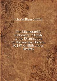 The Micrographic Dictionary: A Guide to the Examination of Microscopic Objects, by J.W. Griffith and A. Henfrey