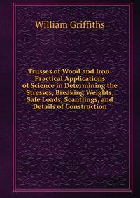 Trusses of Wood and Iron: Practical Applications of Science in Determining the Stresses, Breaking Weights, Safe Loads, Scantlings, and Details of Construction