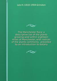 The Manchester flora: a descriptive list of the plants growing wild within eighteen miles of Manchester, with notices of the plants commonly . preceded by an introduction to botany