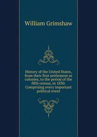 History of the United States, from their first settlement as colonies, to the period of the fifth census, in 1830. Comprising every important political event