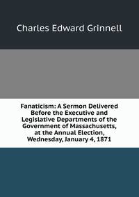 Fanaticism: A Sermon Delivered Before the Executive and Legislative Departments of the Government of Massachusetts, at the Annual Election, Wednesday, January 4, 1871
