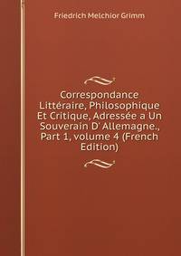 Correspondance Litt?raire, Philosophique Et Critique, Adress?e a Un Souverain D' Allemagne., Part 1, volume 4 (French Edition)