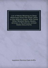 List of Works Relating to Deep Waterways from the Great Lakes to the Atlantic Ocean: With Some Other Related Works. Books, Articles in Periodicals, United States Documents