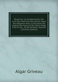 ?tude Sur La Condamnation Du Livre Des Maximes Des Saints: Dans Ses Rapports Avec La Situation De L'?glise De France Et Du Saint-Si?ge ? La Fin Du . Et De F?nelon, Volume 2 (French Edition)