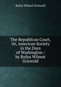 The Republican Court, Or, American Society in the Days of Washington / by Rufus Wilmot Griswold