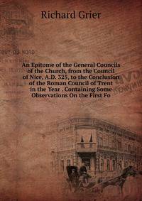 An Epitome of the General Councils of the Church, from the Council of Nice, A.D. 325, to the Conclusion of the Roman Council of Trent in the Year . Containing Some Observations On the First Fo