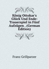 K?nig Ottokar's Gl?ck Und Ende: Trauerspiel in F?nf Aufz?gen . (German Edition)