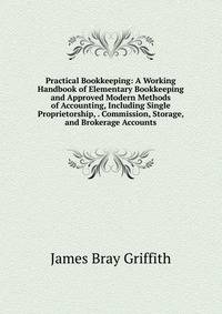 Practical Bookkeeping: A Working Handbook of Elementary Bookkeeping and Approved Modern Methods of Accounting, Including Single Proprietorship, . Commission, Storage, and Brokerage Accounts