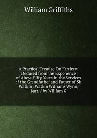 A Practical Treatise On Farriery: Deduced from the Experience of Above Fifty Years in the Services of the Grandfather and Father of Sir Watkin . Watkin Williams Wynn, Bart. / by William G