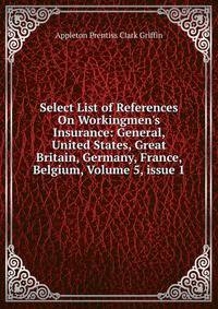 Select List of References On Workingmen's Insurance: General, United States, Great Britain, Germany, France, Belgium, Volume 5, issue 1