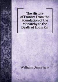 The History of France: From the Foundation of the Monarchy to the Death of Louis Xvi.
